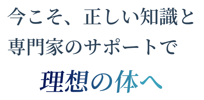 今こそ、正しい知識と専門家のサポートで理想の体へ